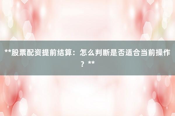 **股票配资提前结算：怎么判断是否适合当前操作？**
