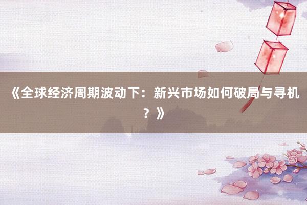 《全球经济周期波动下：新兴市场如何破局与寻机？》