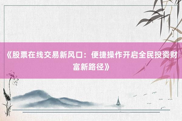 《股票在线交易新风口：便捷操作开启全民投资财富新路径》