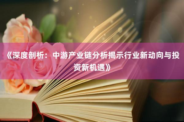 《深度剖析：中游产业链分析揭示行业新动向与投资新机遇》