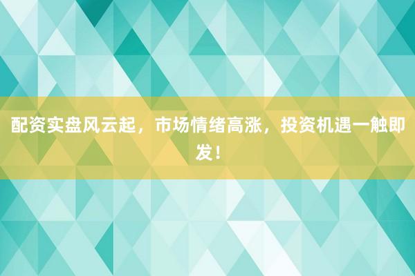 配资实盘风云起，市场情绪高涨，投资机遇一触即发！