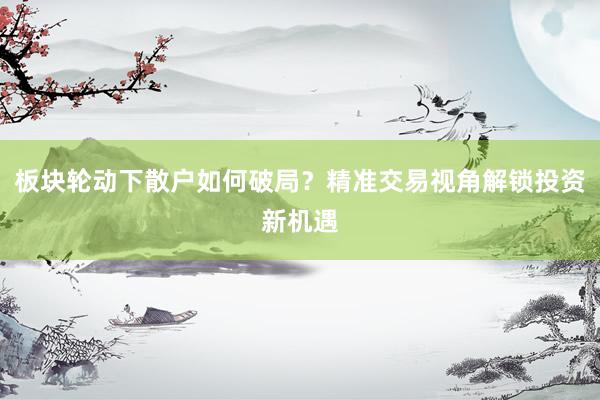 板块轮动下散户如何破局？精准交易视角解锁投资新机遇