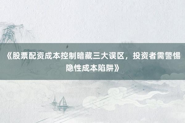 《股票配资成本控制暗藏三大误区，投资者需警惕隐性成本陷阱》