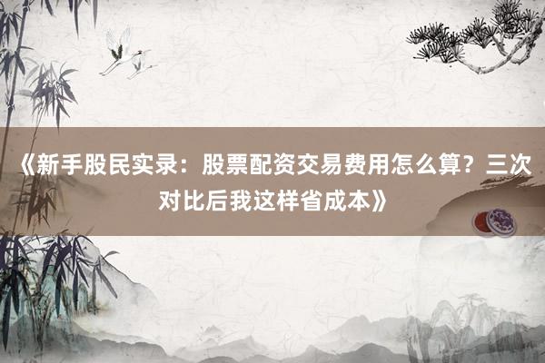 《新手股民实录：股票配资交易费用怎么算？三次对比后我这样省成本》