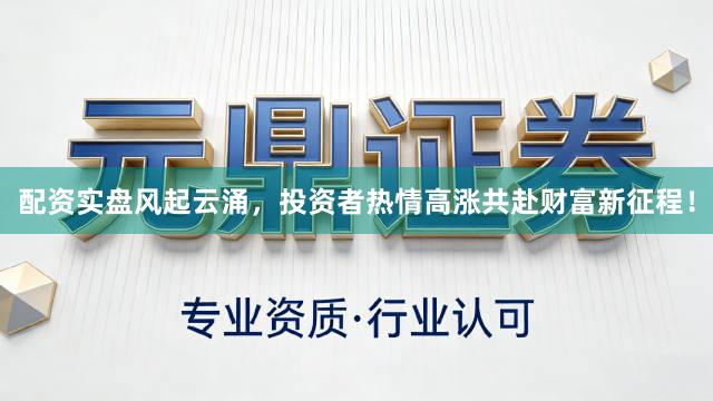 配资实盘风起云涌，投资者热情高涨共赴财富新征程！