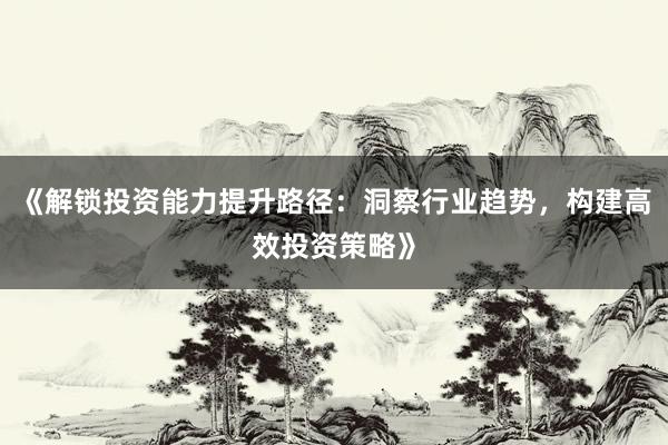 《解锁投资能力提升路径：洞察行业趋势，构建高效投资策略》