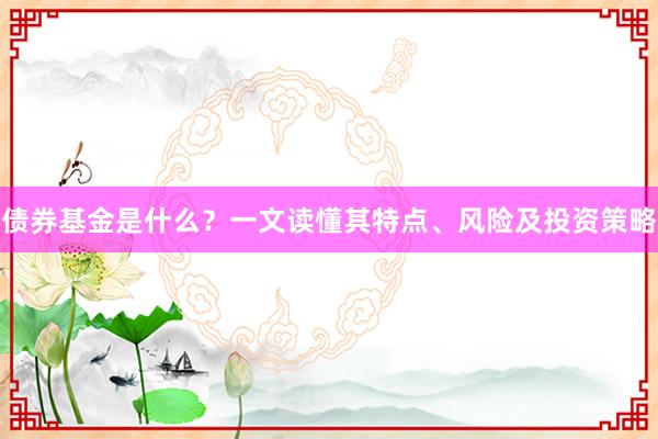 债券基金是什么？一文读懂其特点、风险及投资策略