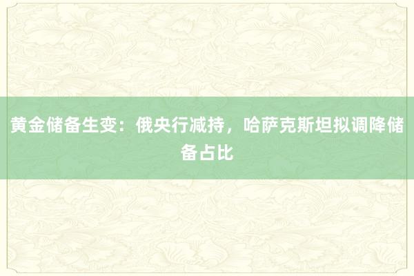 黄金储备生变：俄央行减持，哈萨克斯坦拟调降储备占比
