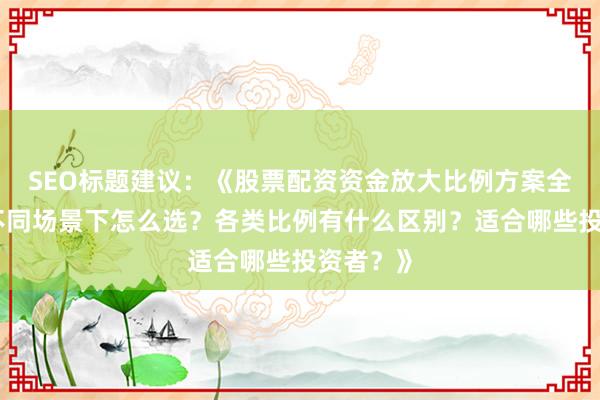 SEO标题建议：《股票配资资金放大比例方案全解析：不同场景下怎么选？各类比例有什么区别？适合哪些投资者？》