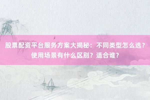 股票配资平台服务方案大揭秘：不同类型怎么选？使用场景有什么区别？适合谁？